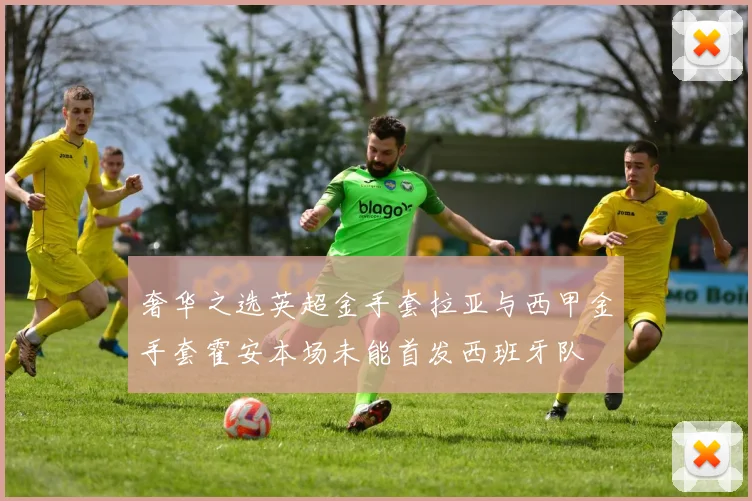 奢华之选英超金手套拉亚与西甲金手套霍安本场未能首发西班牙队