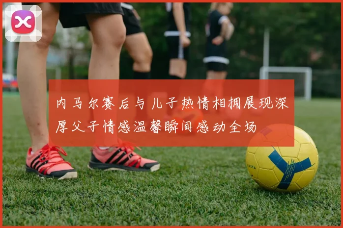 内马尔赛后与儿子热情相拥展现深厚父子情感温馨瞬间感动全场