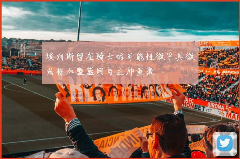 埃利斯留在骑士的可能性微乎其微或将加盟篮网与主帅重聚