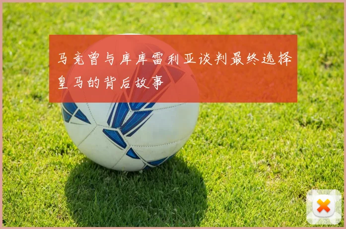 马竞曾与库库雷利亚谈判最终选择皇马的背后故事