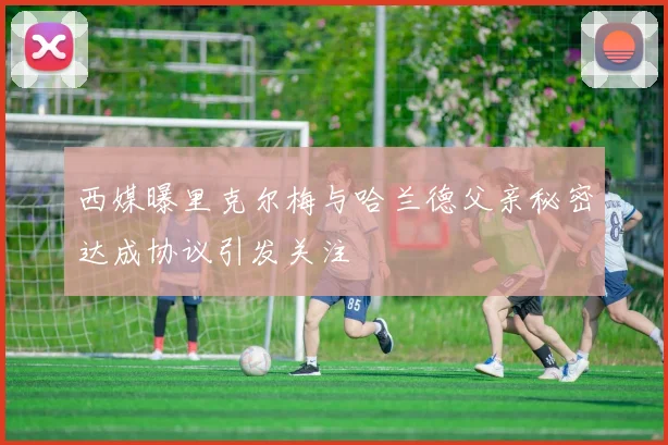 西媒曝里克尔梅与哈兰德父亲秘密达成协议引发关注