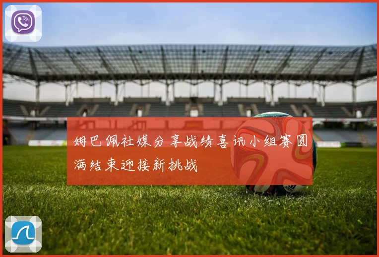 姆巴佩社媒分享战绩喜讯小组赛圆满结束迎接新挑战