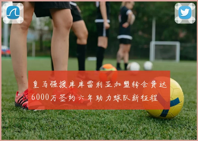 皇马强援库库雷利亚加盟转会费达6000万签约六年助力球队新征程