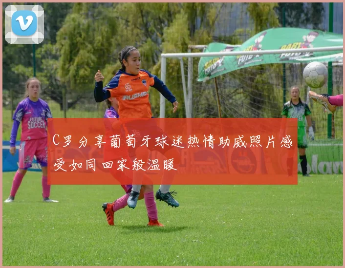 C罗分享葡萄牙球迷热情助威照片感受如同回家般温暖