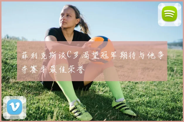 菲利克斯谈C罗渴望冠军期待与他争夺赛季最佳荣誉