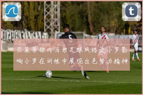 贝莱蒂称内马尔足球风格受小罗影响小罗在训练中展现出色努力精神