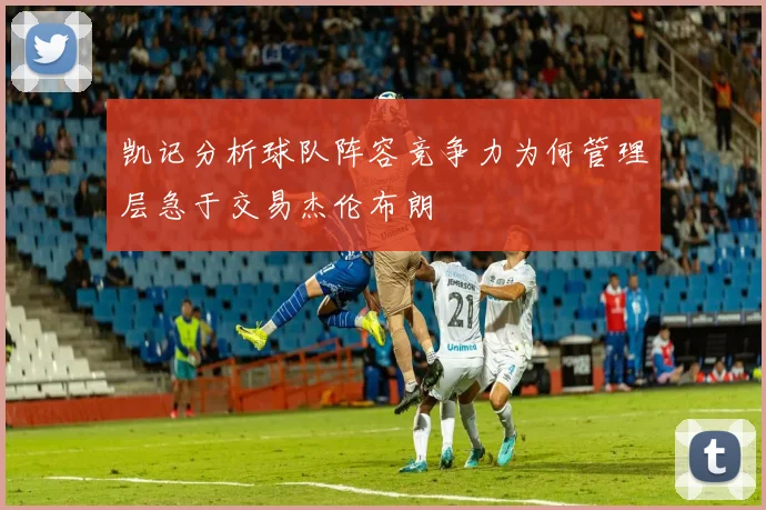 凯记分析球队阵容竞争力为何管理层急于交易杰伦布朗