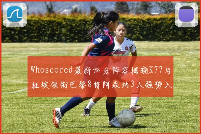 Whoscored最新评分阵容揭晓K77与杜埃领衔巴黎8将阿森纳3人强势入选