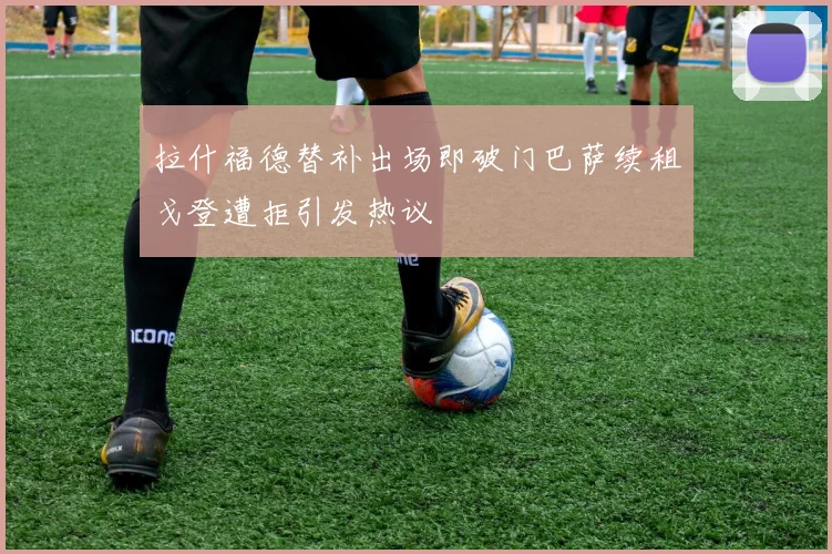 拉什福德替补出场即破门巴萨续租戈登遭拒引发热议