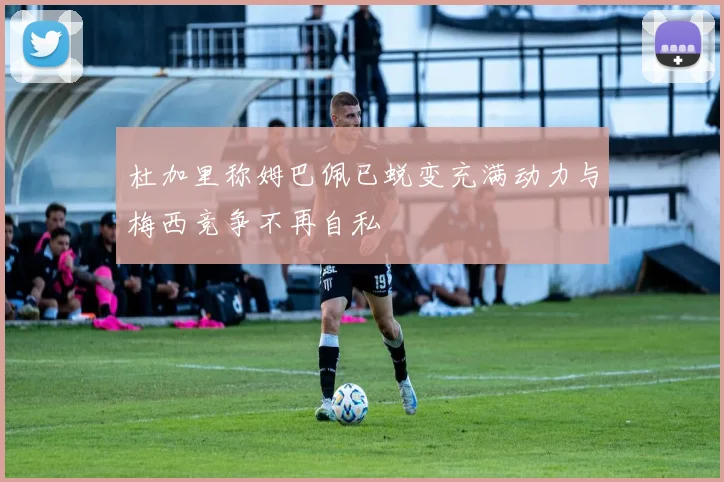 杜加里称姆巴佩已蜕变充满动力与梅西竞争不再自私