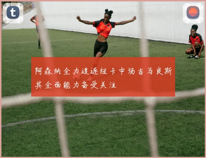 阿森纳全力追逐纽卡中场吉马良斯其全面能力备受关注
