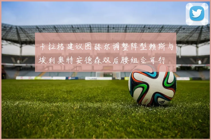 卡拉格建议图赫尔调整阵型赖斯与埃利奥特安德森双后腰组合可行