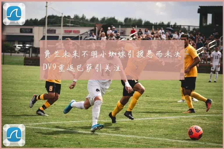 费兰未来不明小蜘蛛引援悬而未决DV9重返巴萨引关注