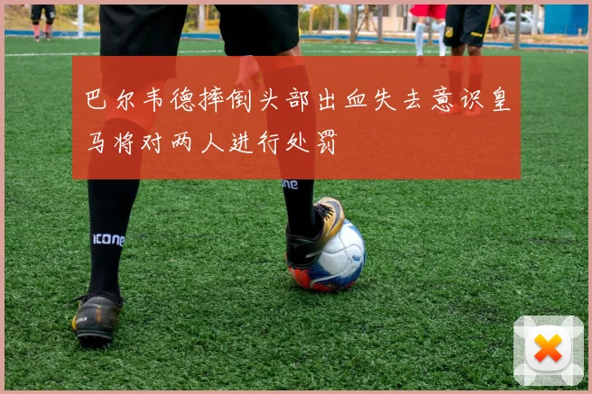 巴尔韦德摔倒头部出血失去意识皇马将对两人进行处罚