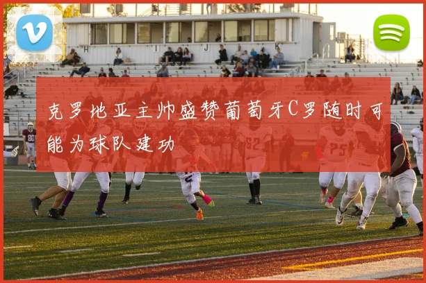 克罗地亚主帅盛赞葡萄牙C罗随时可能为球队建功