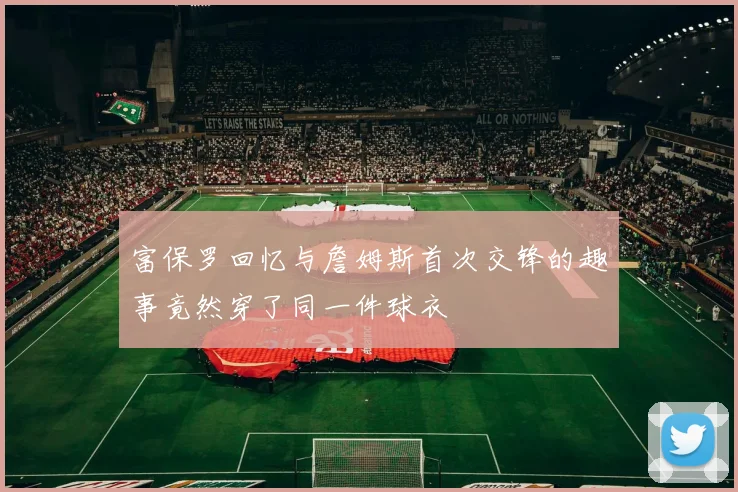 富保罗回忆与詹姆斯首次交锋的趣事竟然穿了同一件球衣